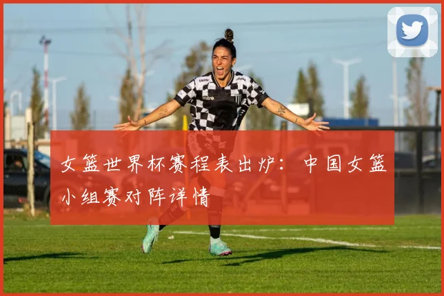 女篮世界杯赛程表出炉：中国女篮小组赛对阵详情