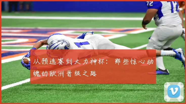 从预选赛到大力神杯：那些惊心动魄的欧洲晋级之路