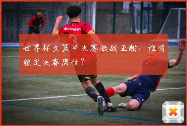 世界杯女篮半决赛激战正酣，谁将锁定决赛席位？