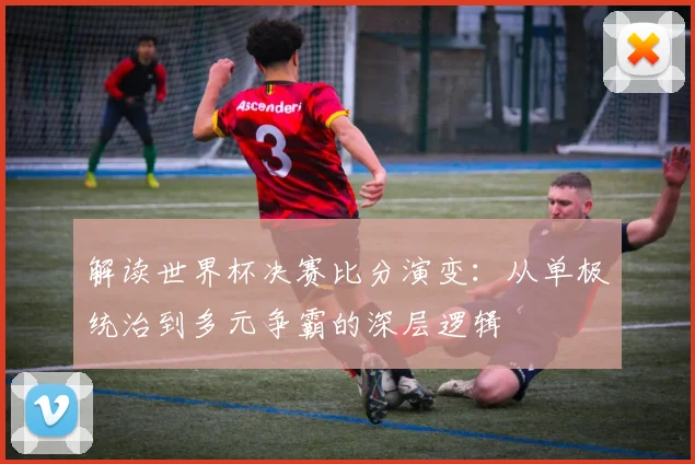 解读世界杯决赛比分演变：从单极统治到多元争霸的深层逻辑