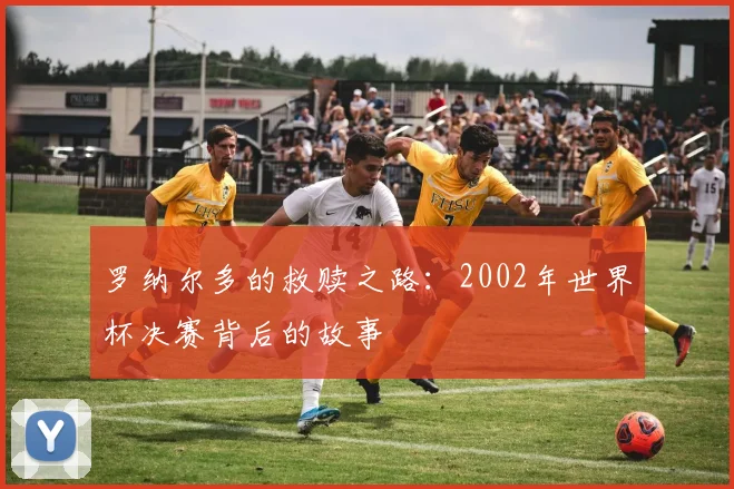 罗纳尔多的救赎之路：2002年世界杯决赛背后的故事
