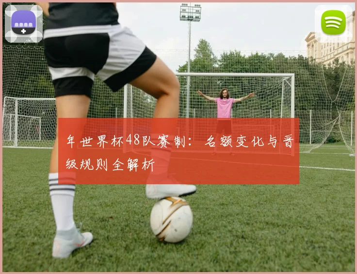 年世界杯48队赛制：名额变化与晋级规则全解析