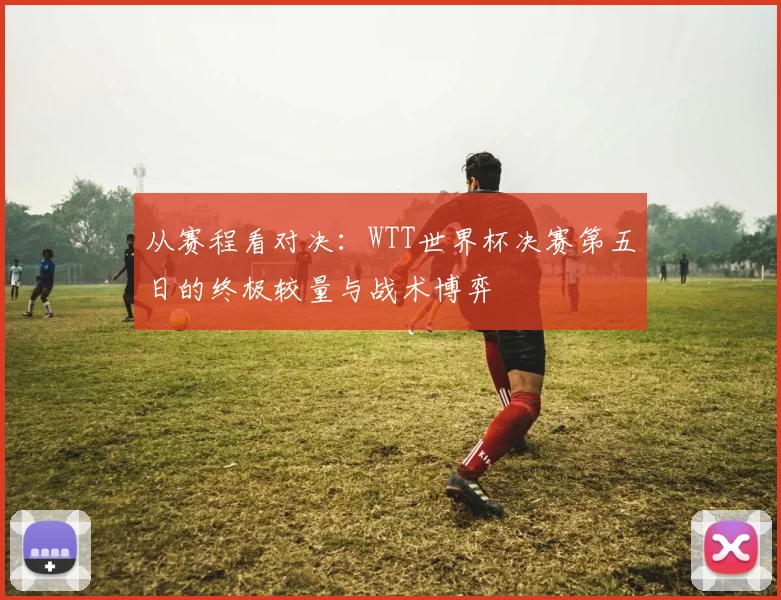 从赛程看对决：WTT世界杯决赛第五日的终极较量与战术博弈