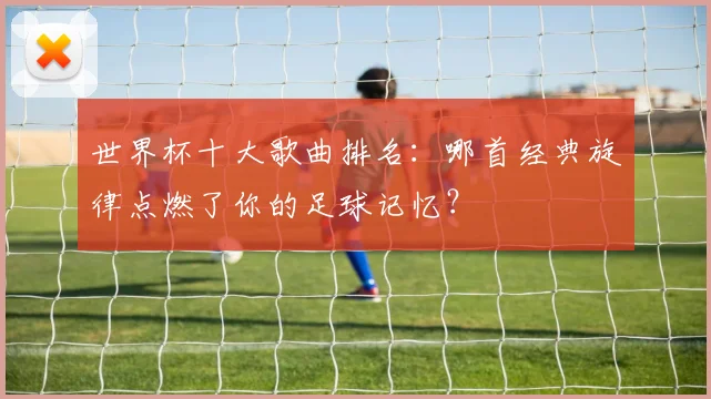 世界杯十大歌曲排名：哪首经典旋律点燃了你的足球记忆？