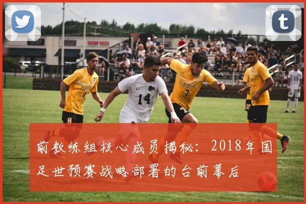 前教练组核心成员揭秘：2018年国足世预赛战略部署的台前幕后