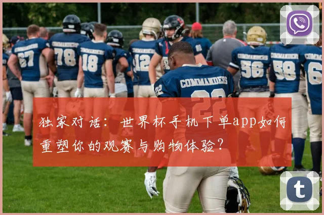 独家对话：世界杯手机下单app如何重塑你的观赛与购物体验？