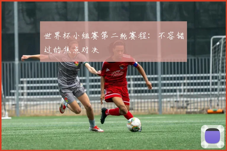 世界杯小组赛第二轮赛程：不容错过的焦点对决