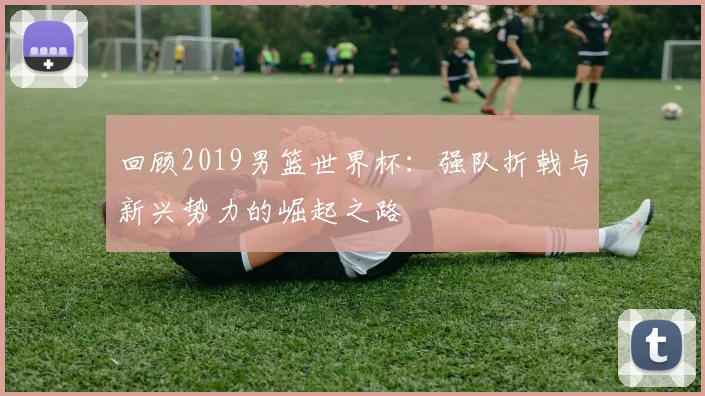 回顾2019男篮世界杯：强队折戟与新兴势力的崛起之路