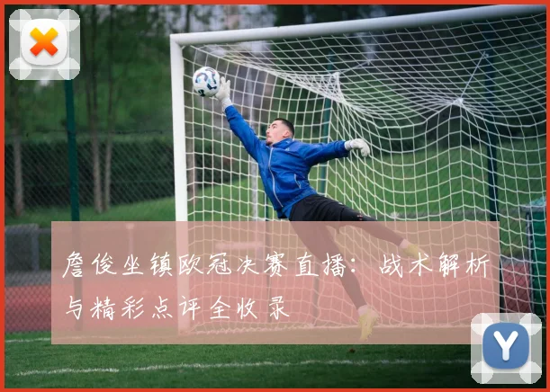 詹俊坐镇欧冠决赛直播：战术解析与精彩点评全收录