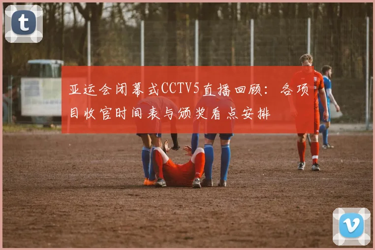 亚运会闭幕式CCTV5直播回顾：各项目收官时间表与颁奖看点安排