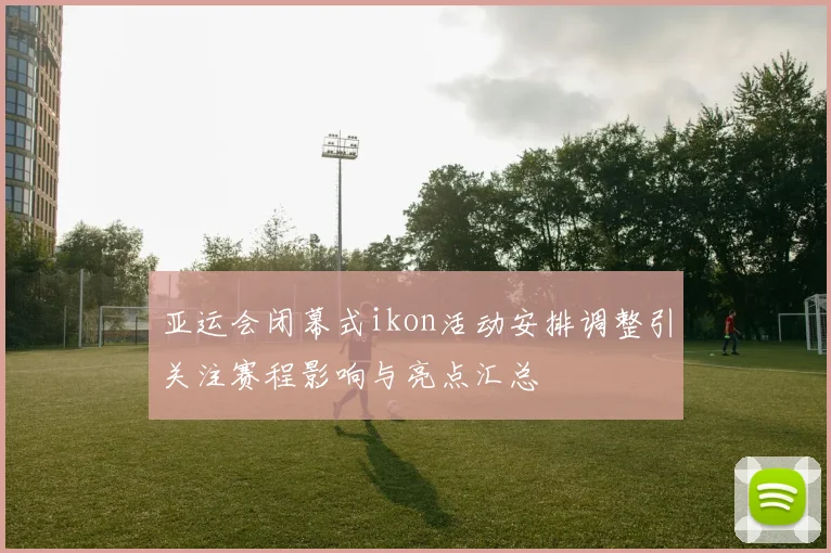 亚运会闭幕式ikon活动安排调整引关注赛程影响与亮点汇总