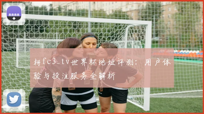 柯fc3_tv世界杯地址评测：用户体验与投注服务全解析