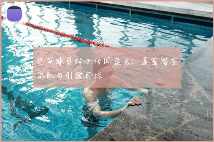 巴萨球员转会传闻盘点：夏窗潜在离队与引援目标