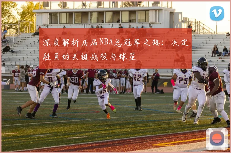 深度解析历届NBA总冠军之路：决定胜负的关键战役与球星