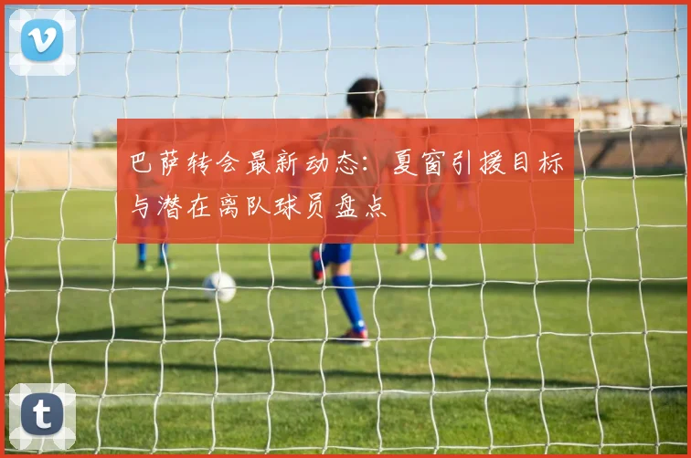 巴萨转会最新动态：夏窗引援目标与潜在离队球员盘点
