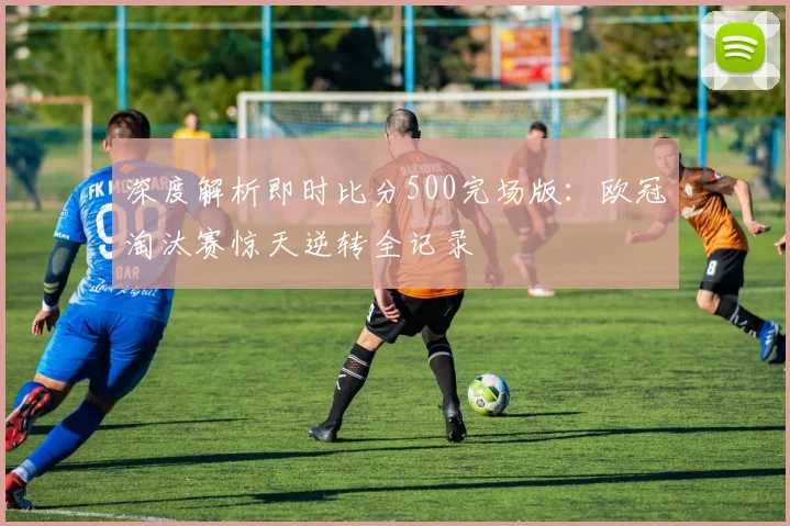 深度解析即时比分500完场版：欧冠淘汰赛惊天逆转全记录