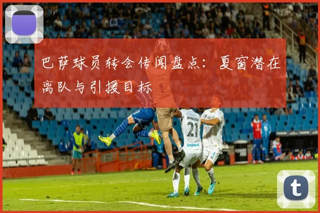 巴萨球员转会传闻盘点：夏窗潜在离队与引援目标