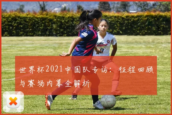 世界杯2021中国队专访：征程回顾与赛场内幕全解析