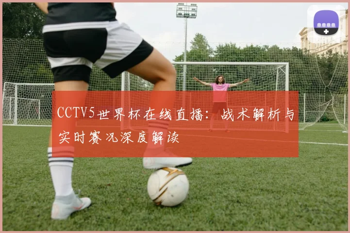 CCTV5世界杯在线直播:战术解析与实时赛况深度解读