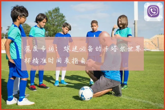 深度专访:球迷必备的卡塔尔世界杯精准时间表指南