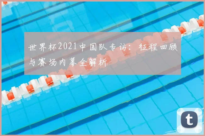 世界杯2021中国队专访：征程回顾与赛场内幕全解析