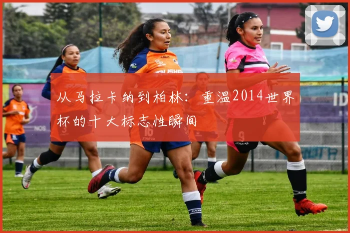 从马拉卡纳到柏林：重温2014世界杯的十大标志性瞬间