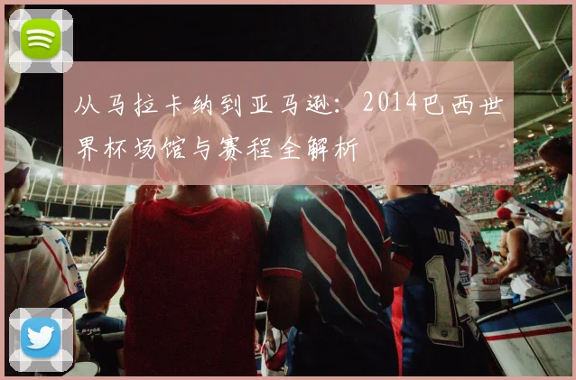 从马拉卡纳到亚马逊：2014巴西世界杯场馆与赛程全解析