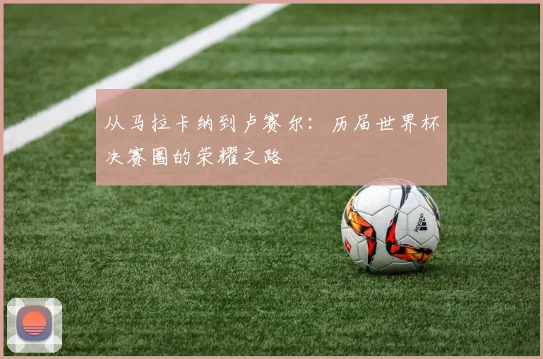 从马拉卡纳到卢赛尔：历届世界杯决赛圈的荣耀之路