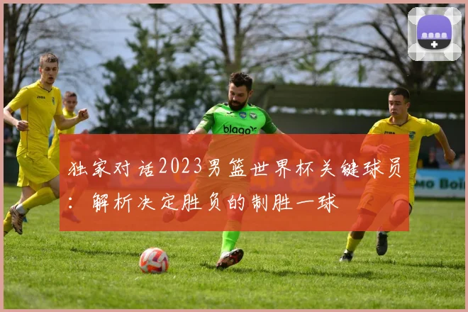 独家对话2023男篮世界杯关键球员：解析决定胜负的制胜一球
