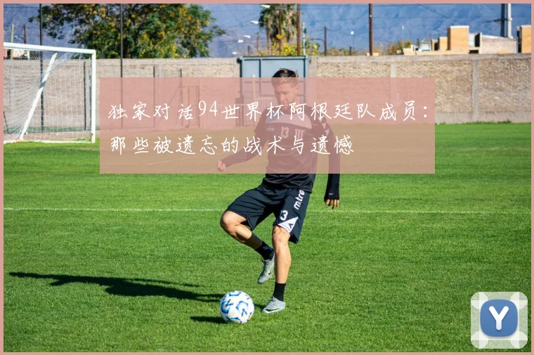 独家对话94世界杯阿根廷队成员:那些被遗忘的战术与遗憾