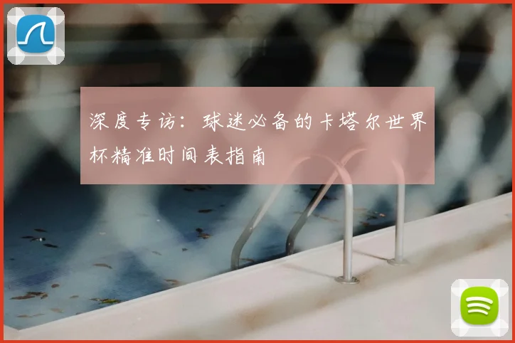 深度专访:球迷必备的卡塔尔世界杯精准时间表指南