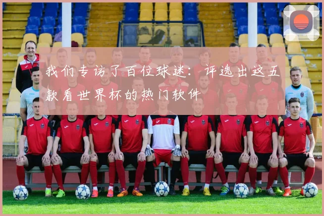 我们专访了百位球迷：评选出这五款看世界杯的热门软件