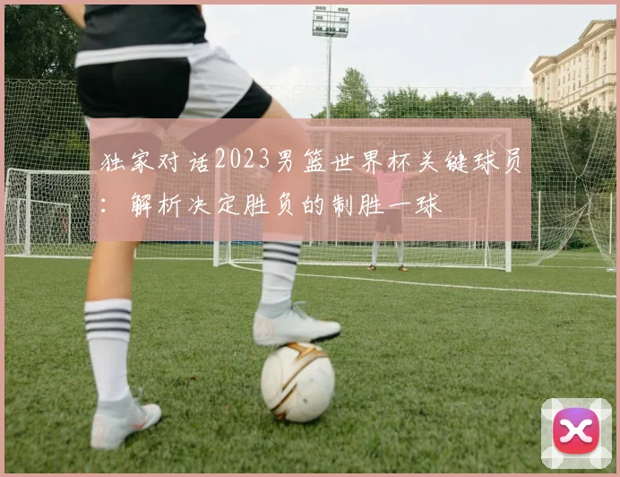 独家对话2023男篮世界杯关键球员：解析决定胜负的制胜一球